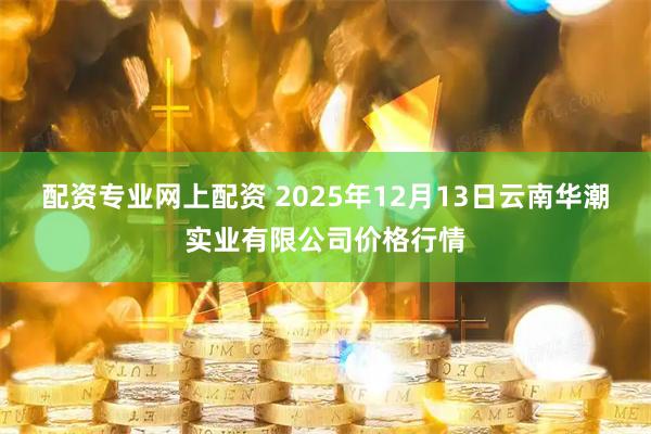 配资专业网上配资 2025年12月13日云南华潮实业有限公司价格行情