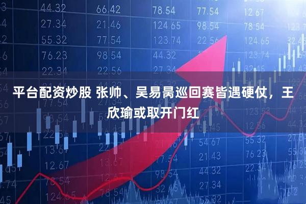 平台配资炒股 张帅、吴易昺巡回赛皆遇硬仗，王欣瑜或取开门红