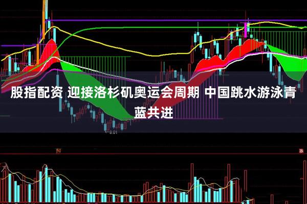 股指配资 迎接洛杉矶奥运会周期 中国跳水游泳青蓝共进