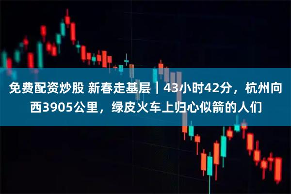 免费配资炒股 新春走基层｜43小时42分，杭州向西3905公里，绿皮火车上归心似箭的人们