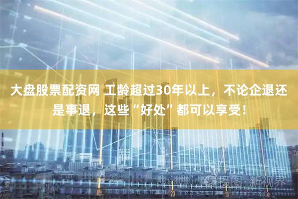 大盘股票配资网 工龄超过30年以上，不论企退还是事退，这些“好处”都可以享受！