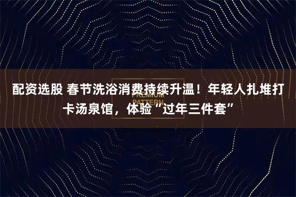 配资选股 春节洗浴消费持续升温！年轻人扎堆打卡汤泉馆，体验“过年三件套”