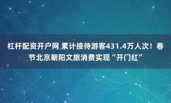 杠杆配资开户网 累计接待游客431.4万人次！春节北京朝阳文旅消费实现“开门红”