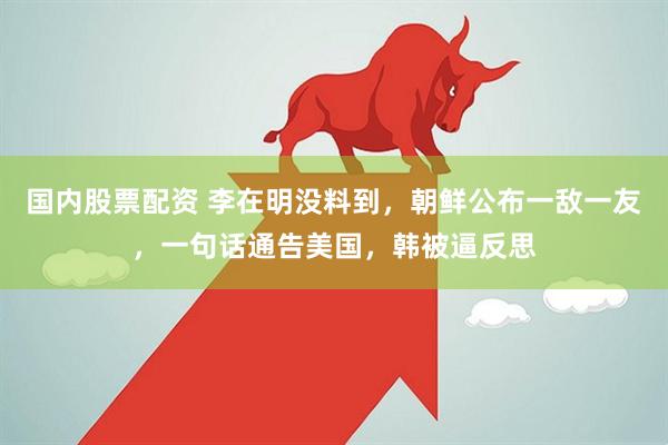 国内股票配资 李在明没料到,朝鲜公布一敌一友,一句话通告美国,韩被逼反思