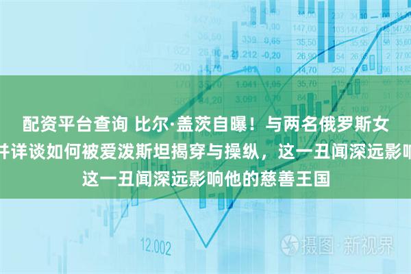 配资平台查询 比尔·盖茨自曝!与两名俄罗斯女性有婚外恋,并详谈如何被爱泼斯坦揭穿与操纵,这一丑闻深远影响他的慈善王国