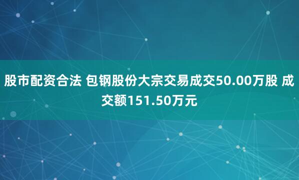股市配资合法 包钢股份大宗交易成交50.00万股 成交额151.50万元