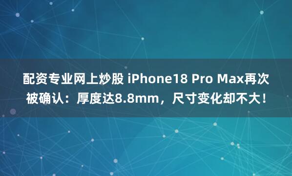 配资专业网上炒股 iPhone18 Pro Max再次被确认:厚度达8.8mm,尺寸变化却不大!