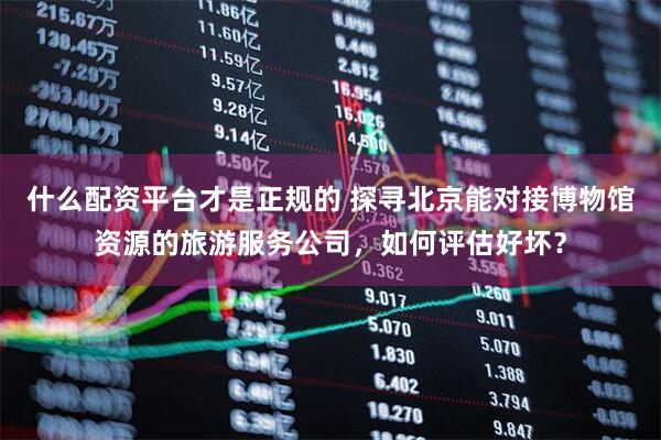 什么配资平台才是正规的 探寻北京能对接博物馆资源的旅游服务公司，如何评估好坏？