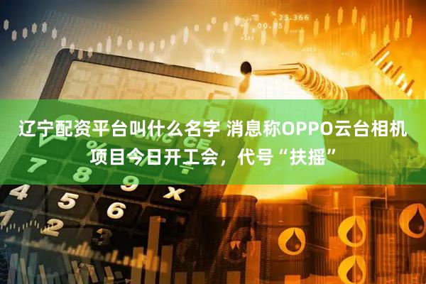 辽宁配资平台叫什么名字 消息称OPPO云台相机项目今日开工会，代号“扶摇”