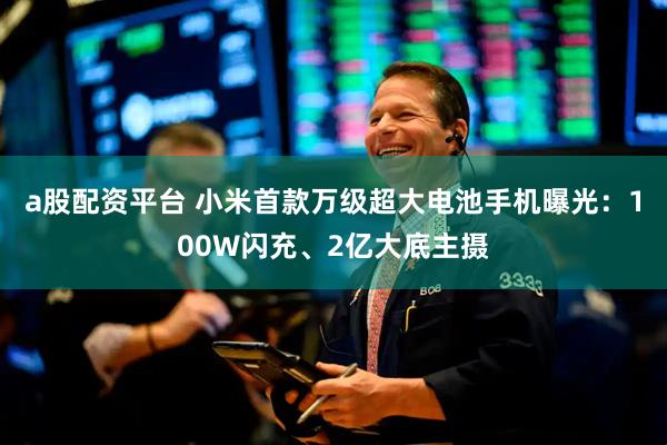 a股配资平台 小米首款万级超大电池手机曝光：100W闪充、2亿大底主摄