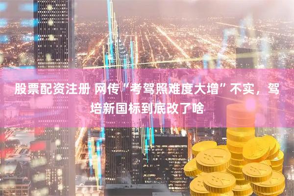 股票配资注册 网传“考驾照难度大增”不实，驾培新国标到底改了啥
