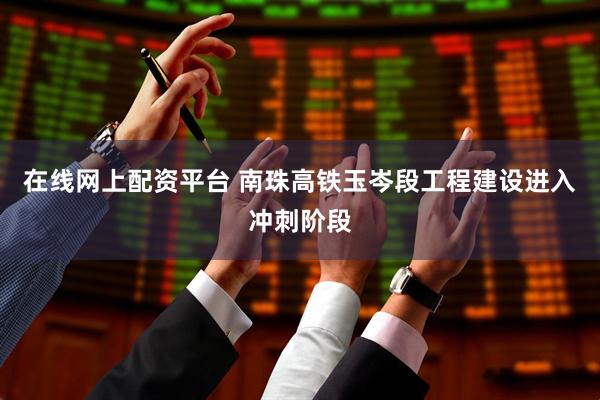 在线网上配资平台 南珠高铁玉岑段工程建设进入冲刺阶段