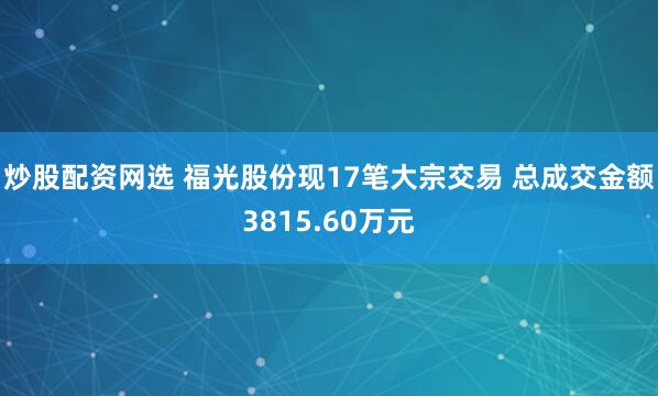 炒股配资网选 福光股份现17笔大宗交易 总成交金额3815.60万元