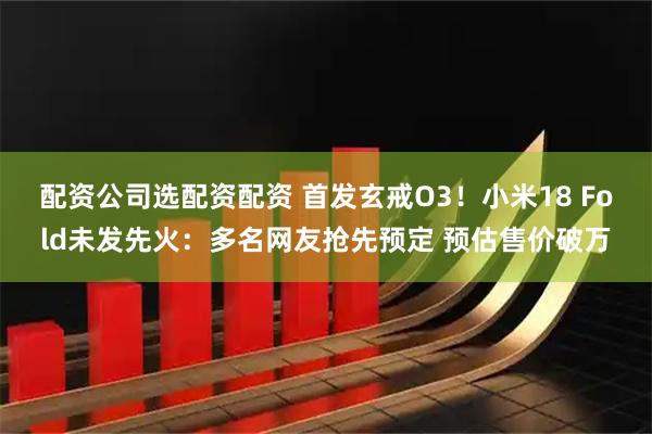 配资公司选配资配资 首发玄戒O3！小米18 Fold未发先火：多名网友抢先预定 预估售价破万