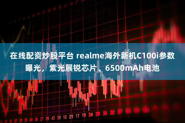 在线配资炒股平台 realme海外新机C100i参数曝光，紫光展锐芯片、6500mAh电池